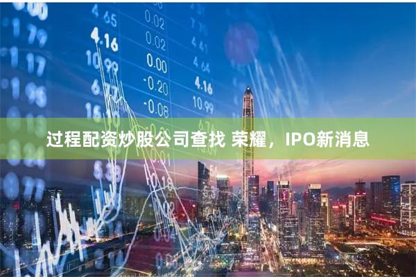 过程配资炒股公司查找 荣耀，IPO新消息