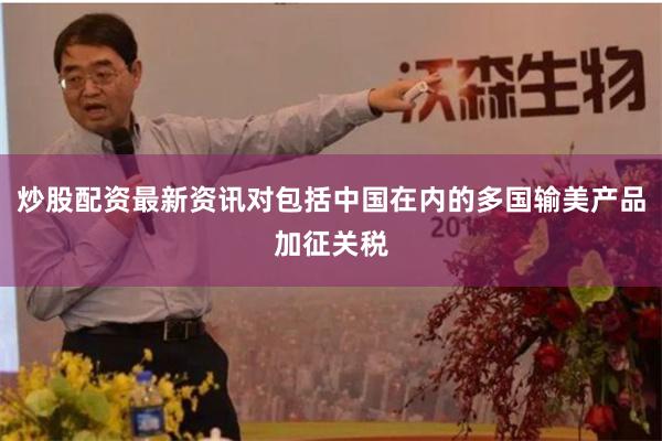炒股配资最新资讯对包括中国在内的多国输美产品加征关税